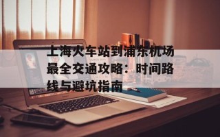 上海火车站到浦东机场最全交通攻略：时间路线与避坑指南