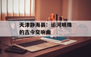 天津静海县：运河明珠的古今交响曲