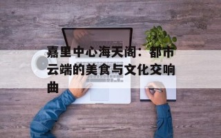 嘉里中心海天阁：都市云端的美食与文化交响曲