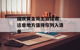 国庆黄金周出游指南：这些地方值得你列入清单
