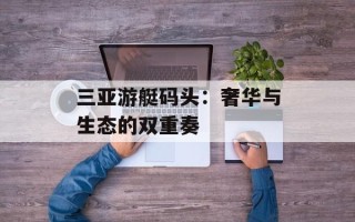 三亚游艇码头：奢华与生态的双重奏