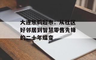 大连乐购超市：从社区好邻居到智慧零售先锋的二十年蝶变