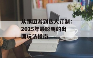 从跟团游到私人订制：2025年最聪明的出国玩法指南