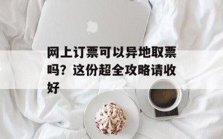 网上订票可以异地取票吗？这份超全攻略请收好