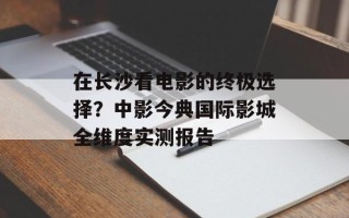 在长沙看电影的终极选择？中影今典国际影城全维度实测报告