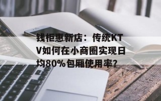 钱柜惠新店：传统KTV如何在小商圈实现日均80%包厢使用率？