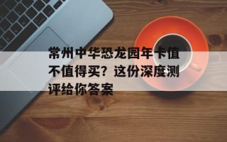 常州中华恐龙园年卡值不值得买？这份深度测评给你答案