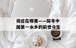 周庄在哪里——探寻中国第一水乡的前世今生