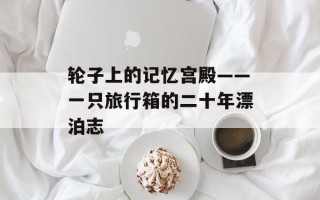 轮子上的记忆宫殿——一只旅行箱的二十年漂泊志