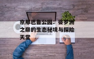 京那巴鲁公园：婆罗洲之巅的生态秘境与探险天堂