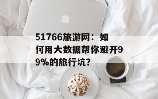 51766旅游网：如何用大数据帮你避开99%的旅行坑？