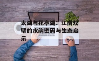 太湖与花亭湖：江南双璧的水韵密码与生态启示