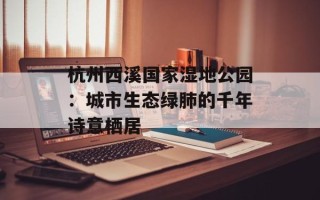 杭州西溪国家湿地公园：城市生态绿肺的千年诗意栖居