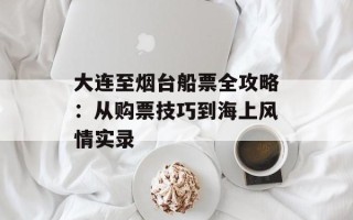 大连至烟台船票全攻略：从购票技巧到海上风情实录