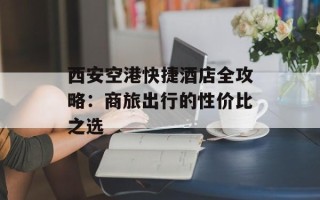 西安空港快捷酒店全攻略：商旅出行的性价比之选