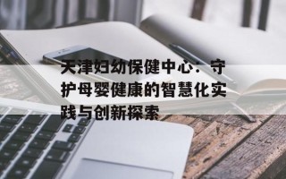 天津妇幼保健中心：守护母婴健康的智慧化实践与创新探索
