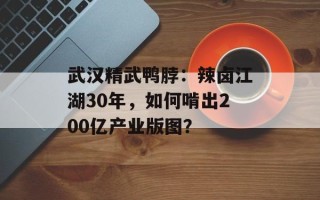 武汉精武鸭脖：辣卤江湖30年，如何啃出200亿产业版图？