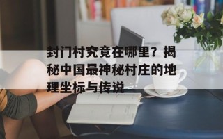 封门村究竟在哪里？揭秘中国最神秘村庄的地理坐标与传说