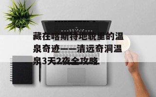 藏在喀斯特地貌里的温泉奇迹——清远奇洞温泉3天2夜全攻略