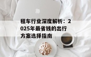 租车行业深度解析：2025年最省钱的出行方案选择指南