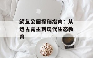 鳄鱼公园探秘指南：从远古霸主到现代生态教育