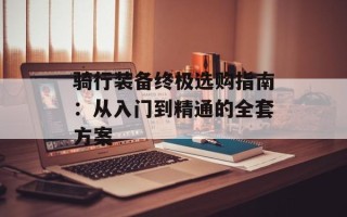 骑行装备终极选购指南：从入门到精通的全套方案
