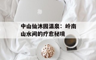 中山仙沐园温泉：岭南山水间的疗愈秘境