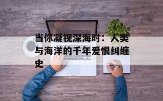 当你凝视深海时：人类与海洋的千年爱恨纠缠史