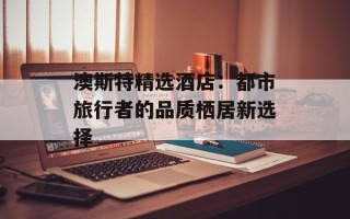 澳斯特精选酒店：都市旅行者的品质栖居新选择