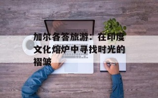加尔各答旅游：在印度文化熔炉中寻找时光的褶皱