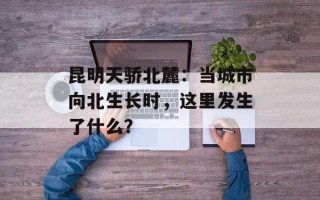 昆明天骄北麓：当城市向北生长时，这里发生了什么？