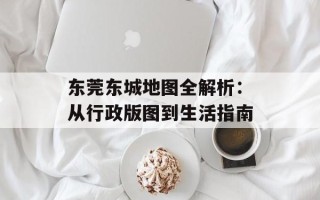 东莞东城地图全解析：从行政版图到生活指南