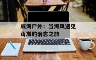 威海户外：当海风遇见山岚的治愈之旅