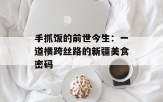 手抓饭的前世今生：一道横跨丝路的新疆美食密码