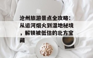 沧州旅游景点全攻略：从运河烟火到湿地秘境，解锁被低估的北方宝藏