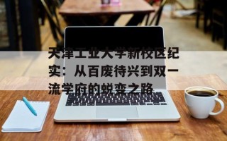 天津工业大学新校区纪实：从百废待兴到双一流学府的蜕变之路