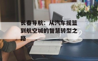 长春导航：从汽车摇篮到航空城的智慧转型之路