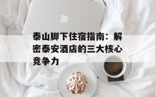 泰山脚下住宿指南：解密泰安酒店的三大核心竞争力
