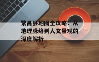 繁昌县地图全攻略：从地理脉络到人文景观的深度解析