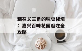 藏在长三角的味觉秘境：嘉兴百味花园逛吃全攻略