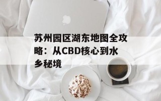 苏州园区湖东地图全攻略：从CBD核心到水乡秘境