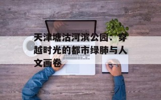 天津塘沽河滨公园：穿越时光的都市绿肺与人文画卷