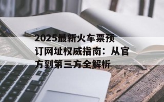 2025最新火车票预订网址权威指南：从官方到第三方全解析