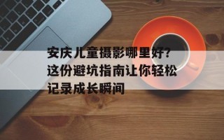 安庆儿童摄影哪里好？这份避坑指南让你轻松记录成长瞬间