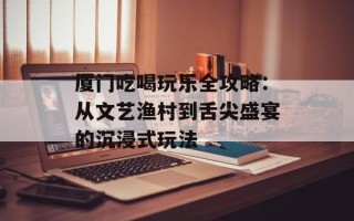 厦门吃喝玩乐全攻略：从文艺渔村到舌尖盛宴的沉浸式玩法