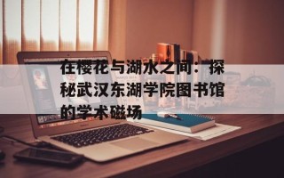 在樱花与湖水之间：探秘武汉东湖学院图书馆的学术磁场