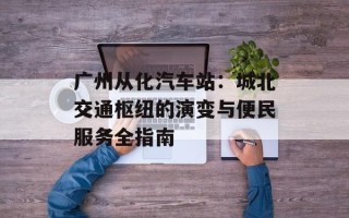 广州从化汽车站：城北交通枢纽的演变与便民服务全指南