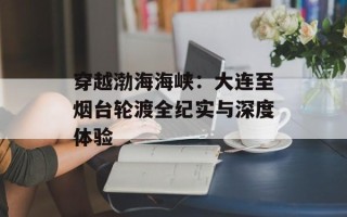 穿越渤海海峡：大连至烟台轮渡全纪实与深度体验