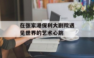 在张家港保利大剧院遇见世界的艺术心跳