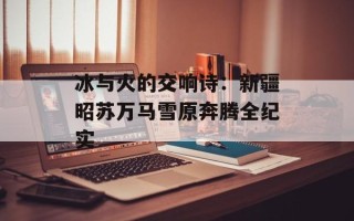 冰与火的交响诗：新疆昭苏万马雪原奔腾全纪实